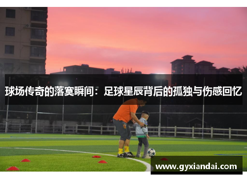 球场传奇的落寞瞬间：足球星辰背后的孤独与伤感回忆