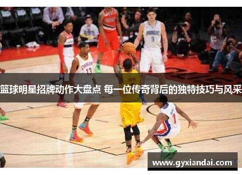 篮球明星招牌动作大盘点 每一位传奇背后的独特技巧与风采