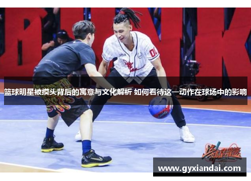 篮球明星被摸头背后的寓意与文化解析 如何看待这一动作在球场中的影响